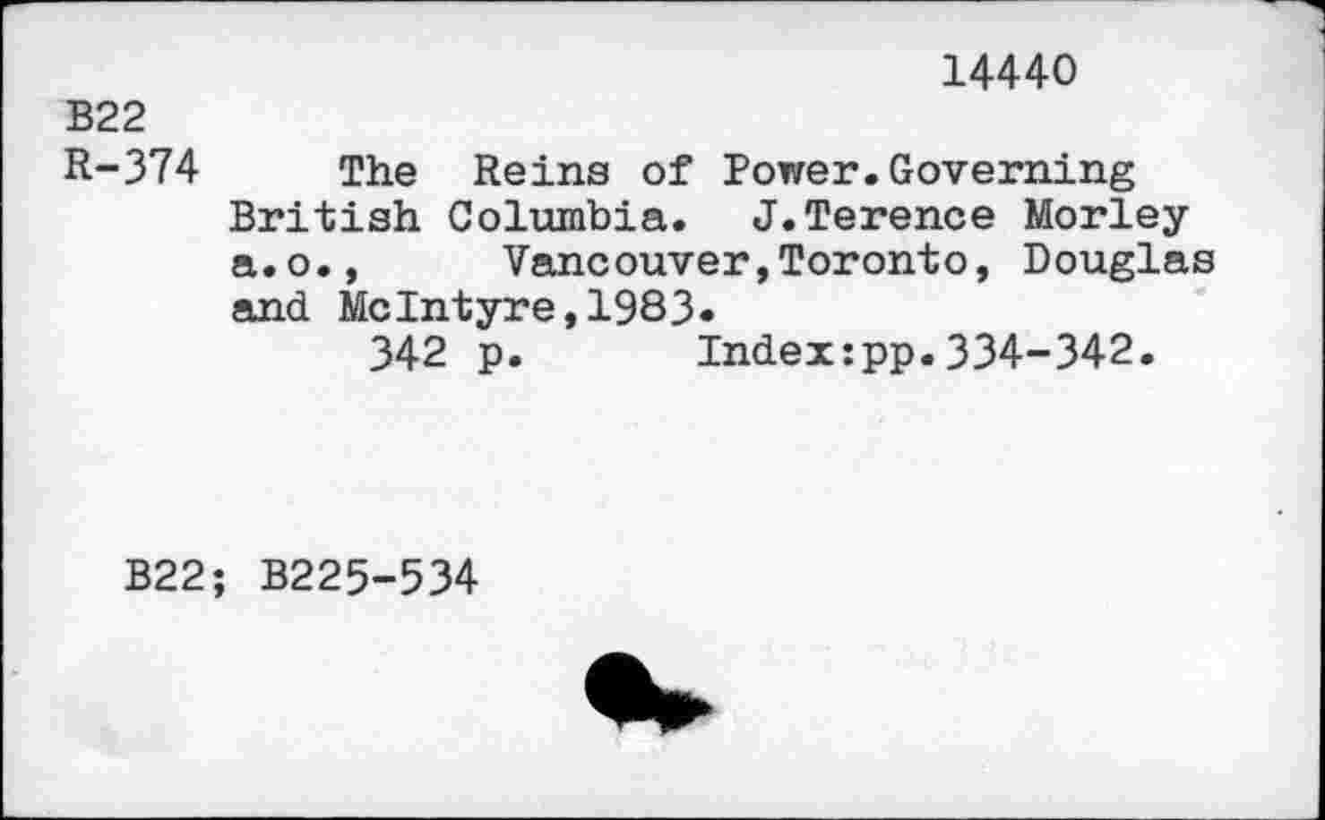 ﻿14440
B22
R-374 The Reina of Power.Governing British Columbia. J.Terence Morley a.o., Vancouver,Toronto, Douglas and McIntyre,1983«
342 p. Index:pp.334-342.
B22; B225-534